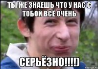 Ты же знаешь что у нас с тобой всё очень СЕРЬЁЗНО!!!!)