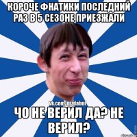 короче фнатики последний раз в 5 сезоне приезжали чо не верил да? не верил?