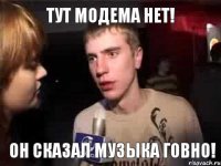 Тут модема нет! он сказал музыка говно!