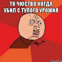 То чюство когда убил с тупого урожия 