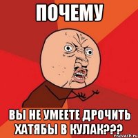 почему вы не умеете дрочить хатябы в кулак???