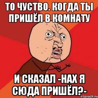 То чуство. Когда ты пришёл в комнату И сказал -НАХ Я СЮДА ПРИШЁЛ?-