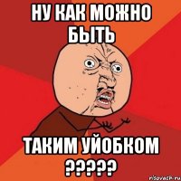 НУ КАК МОЖНО БЫТЬ ТАКИМ УЙОБКОМ ?????