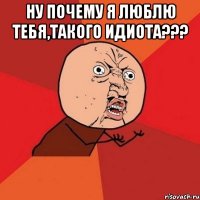 Ну почему я люблю тебя,такого идиота??? 