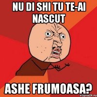 nu di shi tu te-ai nascut ashe frumoasa?