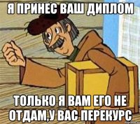 я принес ваш диплом только я вам его не отдам,у вас перекурс