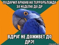 Подарил Аркану на Террорблейда за неделю до ДР вдруг не доживет до ДР?!