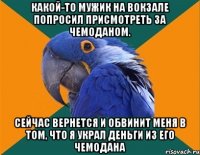 КАКОЙ-ТО МУЖИК НА ВОКЗАЛЕ ПОПРОСИЛ ПРИСМОТРЕТЬ ЗА ЧЕМОДАНОМ. СЕЙЧАС ВЕРНЕТСЯ И ОБВИНИТ МЕНЯ В ТОМ, ЧТО Я УКРАЛ ДЕНЬГИ ИЗ ЕГО ЧЕМОДАНА