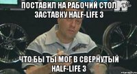 Поставил на рабочий стол заставку half-life 3 Что бы ты мог в свернутый half-life 3