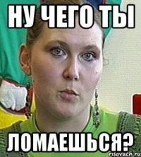 ну чего ты ломаешься?