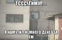 Тссс, Тимур.... Я намутил немного денег за FM