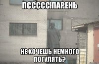 пссссс парень не хочешь немного погулять?