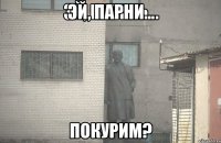 ЭЙ, ПАРНИ... покурим?