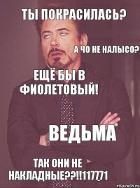 Ты покрасилась? а чо не налысо? ещё бы в фиолетовый! ведьма так они не накладные??!!117771