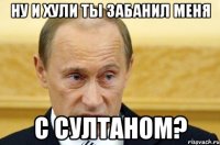 Ну и хули ты забанил меня с султаном?