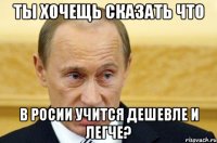 ТЫ ХОЧЕЩЬ СКАЗАТЬ ЧТО В РОСИИ УЧИТСЯ ДЕШЕВЛЕ И ЛЕГЧЕ?