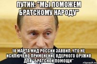 Путин: "Мы поможем братскому народу" 10 марта МИД России заявил, что не исключено применение ядерного оружия для "братской помощи"