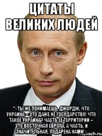 Цитаты великих людей "«Ты же понимаешь, Джордж, что Украина – это даже не государство! Что такое Украина? Часть ее территорий – это Восточная Европа, а часть, и значительная, подарена нами!»