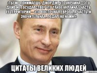 «Ты же понимаешь, Джордж, что Украина – это даже не государство! Что такое Украина? Часть ее территорий – это Восточная Европа, а часть, и значительная, подарена нами!» Цитаты великих людей