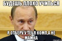 будешь плохо учиться я отберу у тебя комп,а не мамка