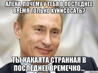 Алена, почему у тебя в последнее время только хуйисосать? Ты какаята странная в последнее времечко...