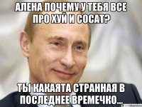 Алена почему у тебя все про хуй и сосат? Ты какаята странная в последнее времечко...