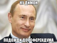 Ну Димон подожди до референдума