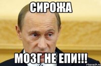 Сирожа мозг не епи!!!