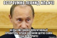 Остроумно Леонид Ильич) Но вы уже давно нелегитивный правитель, орден за такую шутку сами себе не вручите!