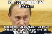 Ну... поздравляю тебя Малик!!!! Как говорится, балалар бакытты болсын. Мне Болат сегодня сообщил что у тебя праздник сегодня.