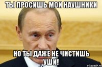 Ты просишь мои наушники Но ты даже не чистишь уши!