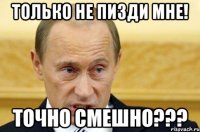 Только не пизди мне! ТОЧНО СМЕШНО???