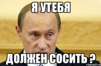 я утебя должен сосить ?