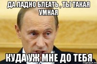 да ладно блеать , ты такая умная куда уж мне до тебя