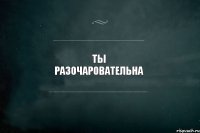 ТЫ РАЗОЧАРОВАТЕЛЬНА 