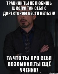 Травкин ты не любишь школу! Так себя с директором вести нельзя! Та что ты про себя возомнил,ты ещё ученик!