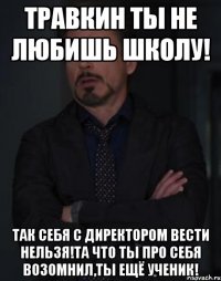 Травкин ты не любишь школу! Так себя с директором вести нельзя!Та что ты про себя возомнил,ты ещё ученик!