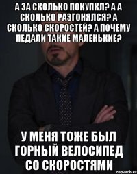 а за сколько покупкл? а а сколько разгонялся? а сколько скоростей? а почему педали такие маленькие? У меня тоже был горный велосипед со скоростями