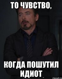 То чувство, когда пошутил идиот