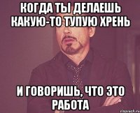 Когда ты делаешь какую-то тупую хрень И говоришь, что это работа