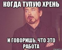 Когда тупую хрень И говоришь, что это работа