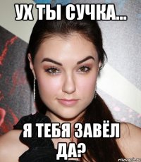 Ух ты сучка... Я тебя завёл да?