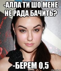 -Алла ти шо мене не рада бачить? -берем 0,5