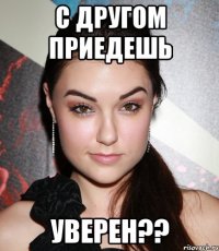 С другом приедешь Уверен??