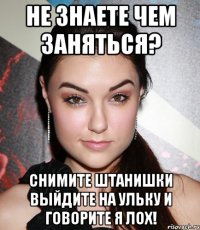 не знаете чем заняться? СНИМИТЕ ШТАНИШКИ ВЫЙДИТЕ НА УЛЬКУ И ГОВОРИТЕ Я ЛОХ!