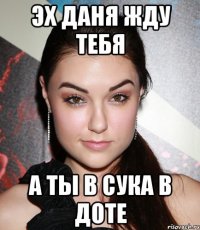 Эх Даня жду тебя а ты в сука в доте