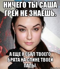 Ничего ты Саша Грей не знаешь. А еще я ебал твоего брата на спине твоей папы.