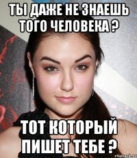 Ты даже не знаешь того человека ? Тот который пишет тебе ?