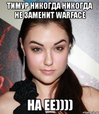 Тимур никогда никогда не заменит WARFACE НА ЕЕ))))