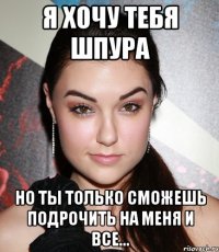 я хочу тебя шпура но ты только сможешь подрочить на меня и все...